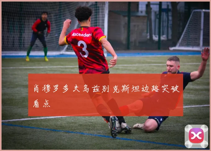 肖穆罗多夫乌兹别克斯坦边路突破看点