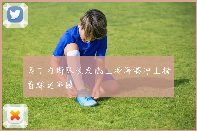 马丁内斯队长发威上海海港冲上榜首球迷沸腾