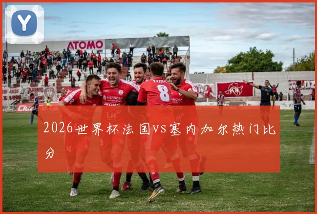 2026世界杯法国vs塞内加尔热门比分