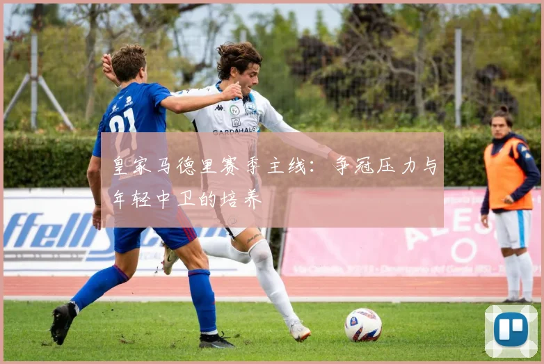 皇家马德里赛季主线：争冠压力与年轻中卫的培养