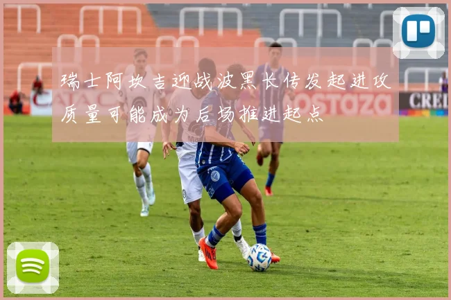 瑞士阿坎吉迎战波黑长传发起进攻质量可能成为后场推进起点