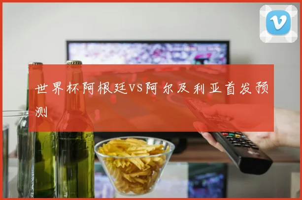 世界杯阿根廷vs阿尔及利亚首发预测