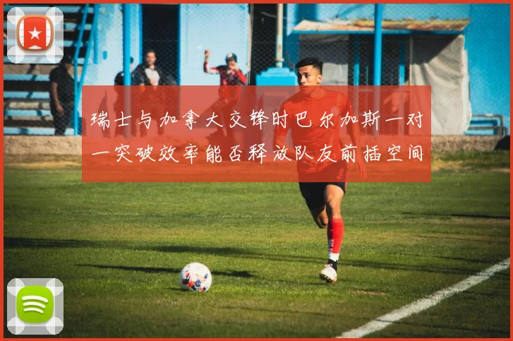 瑞士与加拿大交锋时巴尔加斯一对一突破效率能否释放队友前插空间
