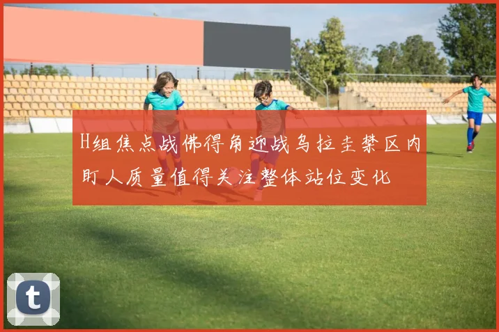 H组焦点战佛得角迎战乌拉圭禁区内盯人质量值得关注整体站位变化