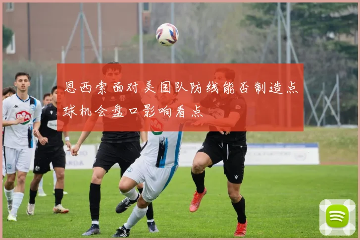 恩西索面对美国队防线能否制造点球机会盘口影响看点