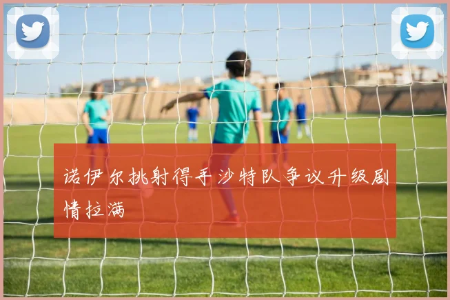 诺伊尔挑射得手沙特队争议升级剧情拉满