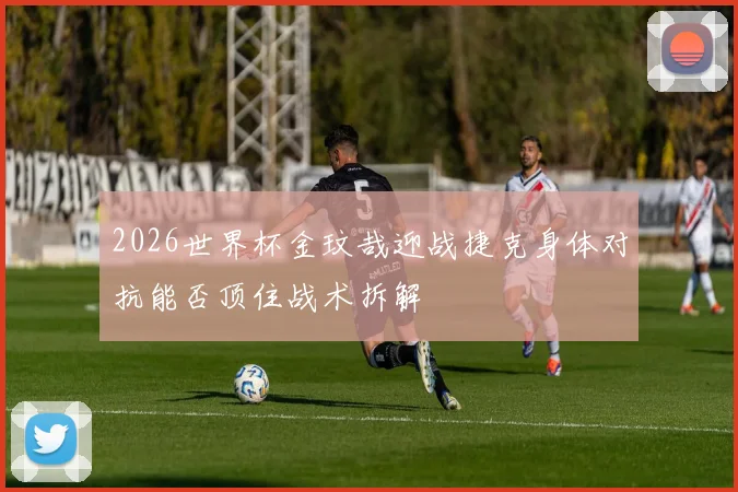2026世界杯金玟哉迎战捷克身体对抗能否顶住战术拆解