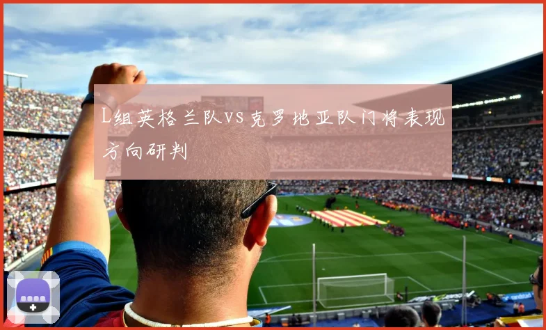 L组英格兰队vs克罗地亚队门将表现方向研判