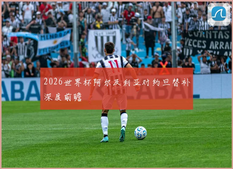 2026世界杯阿尔及利亚对约旦替补深度前瞻