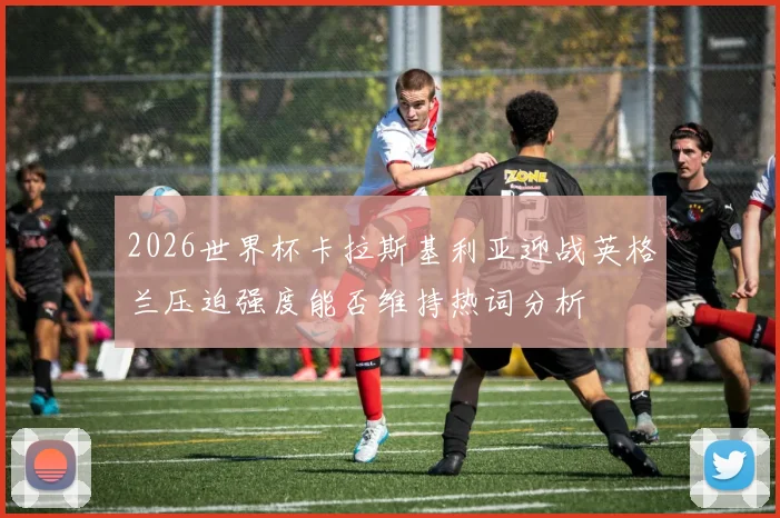2026世界杯卡拉斯基利亚迎战英格兰压迫强度能否维持热词分析