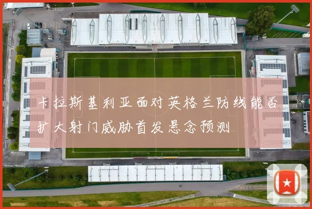 卡拉斯基利亚面对英格兰防线能否扩大射门威胁首发悬念预测