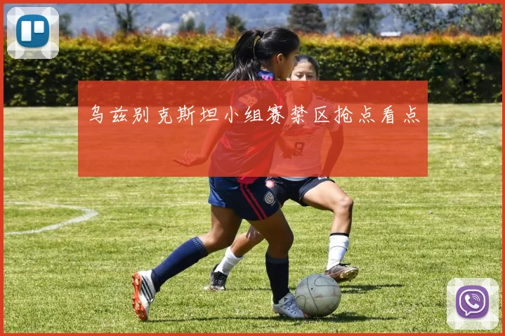 乌兹别克斯坦小组赛禁区抢点看点