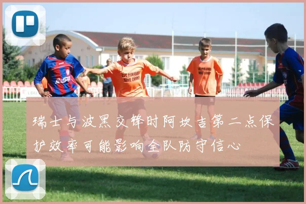 瑞士与波黑交锋时阿坎吉第二点保护效率可能影响全队防守信心