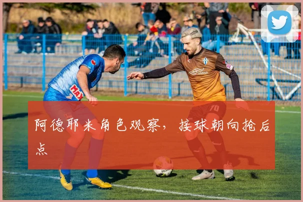 阿德耶米角色观察,接球朝向抢后点