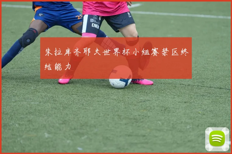 朱拉库齐耶夫世界杯小组赛禁区终结能力