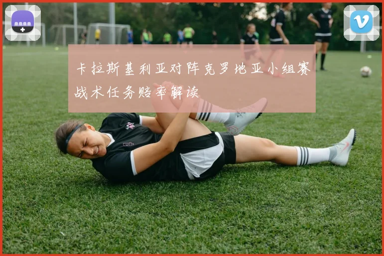 卡拉斯基利亚对阵克罗地亚小组赛战术任务赔率解读