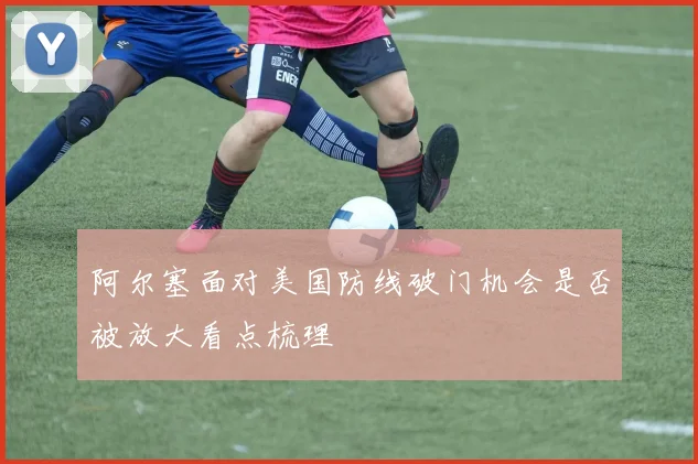 阿尔塞面对美国防线破门机会是否被放大看点梳理