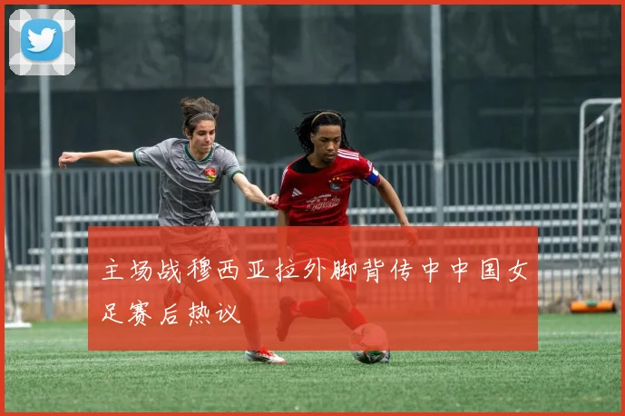 主场战穆西亚拉外脚背传中中国女足赛后热议