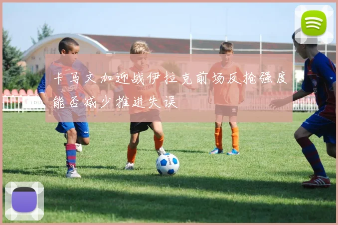 卡马文加迎战伊拉克前场反抢强度能否减少推进失误