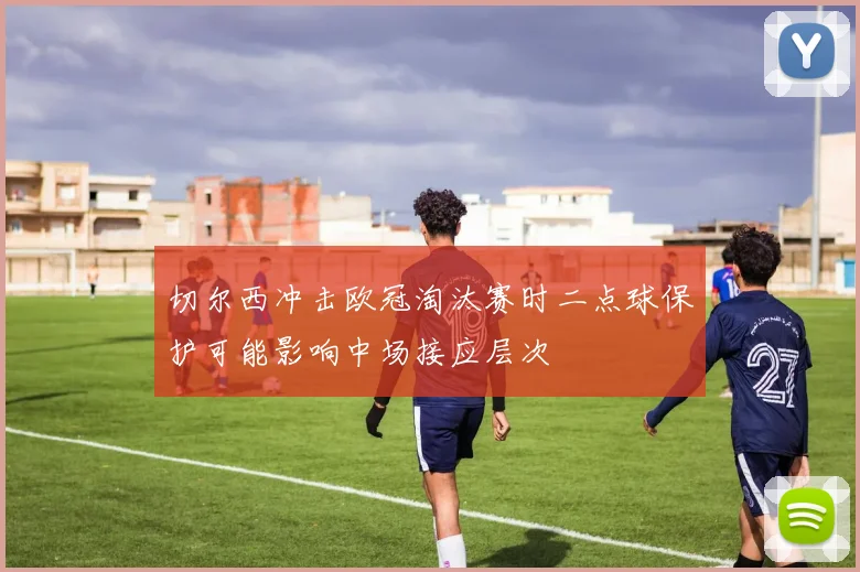切尔西冲击欧冠淘汰赛时二点球保护可能影响中场接应层次