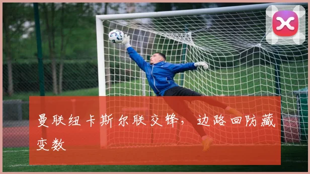 曼联纽卡斯尔联交锋，边路回防藏变数