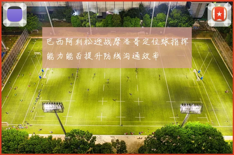 巴西阿利松迎战摩洛哥定位球指挥能力能否提升防线沟通效率